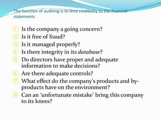 The function of auditing is to lend credibility to the financial
statements
① Is the company a going concern?
② Is it free of fraud?
③ Is it managed properly?
④ Is there integrity in its database?
⑤ Do directors have proper and adequate
information to make decisions?
⑥ Are there adequate controls?
⑦ What effect do the company's products and by-
products have on the environment?
⑧ Can an ‘unfortunate mistake’ bring this company
to its knees?
 