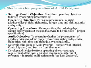 Mechanics for preparation of Audit Program
11/7/2015 43
 Setting of Audit Objective: Start from operating objectives
followed by operating procedures eg.
Operating objective: To ensure procurement of right
goods/service at right, right price, at right time and right quantity
and quality).
Operating Procedure: On requisition, the ordering dept
should clearly spell out the goods/service to be procured – proper
specification).
Audit Objective: To ascertain whether the procurement of
goods/services was done properly to ensure right goods/service,
right price, right time and right quality and quantity.
 Determine the scope of Audit Program – (objective of Internal
Control System) and key risk from the same.
 Develop audit objective from operating objective/target;
requirement of the law (legislative requirements) terms of
reference – in special audit assignment [see item (i) above].
 