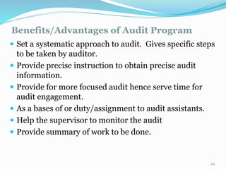 Benefits/Advantages of Audit Program
11/7/2015 44
 Set a systematic approach to audit. Gives specific steps
to be taken by auditor.
 Provide precise instruction to obtain precise audit
information.
 Provide for more focused audit hence serve time for
audit engagement.
 As a bases of or duty/assignment to audit assistants.
 Help the supervisor to monitor the audit
 Provide summary of work to be done.
 