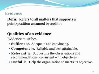 Evidence
11/7/2015 46
Defn: Refers to all matters that supports a
point/position assumed by auditor
Qualities of an evidence
Evidence must be:-
 Suffient ie. Adequate and convincing.
 Competent ie. Reliable and best attainable.
 Relevant ie. Supporting the observations and
recommendations; consistent with objectives.
 Useful ie. Help the organization to meets its objective.
 
