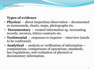 Evidence….
11/7/2015 47
Types of evidence
 Physical - direct inspection/observation – documented
as memoranda, charts, maps, photographs etc.
 Documentary - created information eg. Accounting
records, invoices, letters contracts etc.
 Testimonial - responses to inquires – interview (needs
to be confirmed).
 Analytical - analysis or verification of information –
computations, comparisons of operations; standards,
law/regulations, and evaluation of physical or
documentary information.
 
