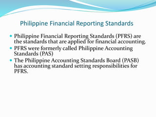 Philippine Financial Reporting Standards
 Philippine Financial Reporting Standards (PFRS) are
the standards that are applied for financial accounting.
 PFRS were formerly called Philippine Accounting
Standards (PAS)
 The Philippine Accounting Standards Board (PASB)
has accounting standard setting responsibilities for
PFRS.
 