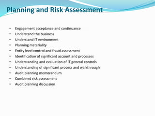 Planning and Risk Assessment
• Engagement acceptance and continuance
• Understand the business
• Understand IT environment
• Planning materiality
• Entity level control and fraud assessment
• Identification of significant account and processes
• Understanding and evaluation of IT general controls
• Understanding of significant process and walkthrough
• Audit planning memorandum
• Combined risk assessment
• Audit planning discussion
 