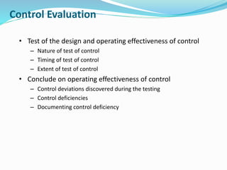 Control Evaluation
• Test of the design and operating effectiveness of control
– Nature of test of control
– Timing of test of control
– Extent of test of control
• Conclude on operating effectiveness of control
– Control deviations discovered during the testing
– Control deficiencies
– Documenting control deficiency
 