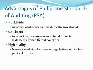 Advantages of Philippine Standards
of Auditing (PSA)
 worldwide
 increases confidence in non-domestic investment
 consistent
 international investors comprehend financial
statements from different countries
 high quality
 Non-national standards encourage better quality, less
political influence
 