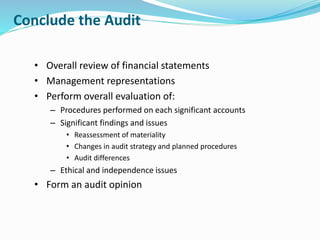 Conclude the Audit
• Overall review of financial statements
• Management representations
• Perform overall evaluation of:
– Procedures performed on each significant accounts
– Significant findings and issues
• Reassessment of materiality
• Changes in audit strategy and planned procedures
• Audit differences
– Ethical and independence issues
• Form an audit opinion
 