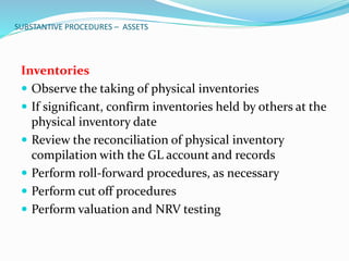 SUBSTANTIVE PROCEDURES – ASSETS
Inventories
 Observe the taking of physical inventories
 If significant, confirm inventories held by others at the
physical inventory date
 Review the reconciliation of physical inventory
compilation with the GL account and records
 Perform roll-forward procedures, as necessary
 Perform cut off procedures
 Perform valuation and NRV testing
 