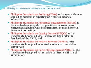 Auditing and Assurance Standards Board (AASB) Issues:
 Philippine Standards on Auditing (PSAs) as the standards to be
applied by auditors in reporting on historical financial
information.
 Philippine Standards on Assurance Engagements (PSAEs) as
the standards to be applied by practitioners in assurance
engagements dealing with information other than historical
financial information
 Philippine Standards on Quality Control (PSQCs) as the
standards to be applied for all services falling under the
Standards of the AASB, and
 Philippine Standards on Related Services (PSRSs) as the
standards to be applied on related services, as it considers
appropriate
 Philippine Standards on Review Engagements (PSREs) as the
standards to be applied to the review of historical financial
information.
 