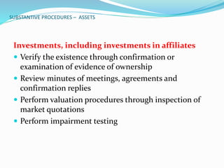 SUBSTANTIVE PROCEDURES – ASSETS
Investments, including investments in affiliates
 Verify the existence through confirmation or
examination of evidence of ownership
 Review minutes of meetings, agreements and
confirmation replies
 Perform valuation procedures through inspection of
market quotations
 Perform impairment testing
 