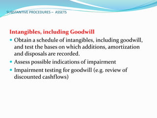 SUBSTANTIVE PROCEDURES – ASSETS
Intangibles, including Goodwill
 Obtain a schedule of intangibles, including goodwill,
and test the bases on which additions, amortization
and disposals are recorded.
 Assess possible indications of impairment
 Impairment testing for goodwill (e.g. review of
discounted cashflows)
 