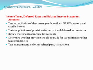 SUBSTANTIVE PROCEDURES - LIABILITIES
Income Taxes, Deferred Taxes and Related Income Statement
Accounts
 Test reconciliation of the current year book/local GAAP/statutory and
taxable income
 Test computations of provisions for current and deferred income taxes
 Review movements of income tax accounts
 Determine whether provision should be made for tax positions or other
tax contingencies
 Test intercompany and other related party transactions
 