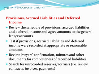 SUBSTANTIVE PROCEDURES - LIABILITIES
Provisions, Accrued Liabilities and Deferred
Income
 Review the schedule of provisions, accrued liabilities
and deferred income and agree amounts to the general
ledger accounts
 Test if provisions, accrued liabilities and deferred
income were recorded at appropriate or reasonable
amounts
 Review lawyers’ confirmation, minutes and other
documents for completeness of recorded liabilities
 Search for unrecorded reserves/accruals (i.e. review
contracts, invoices, payments)
 