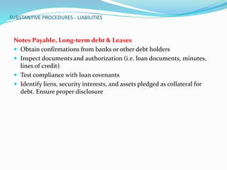 SUBSTANTIVE PROCEDURES - LIABILITIES
Notes Payable, Long-term debt & Leases
 Obtain confirmations from banks or other debt holders
 Inspect documents and authorization (i.e. loan documents, minutes,
lines of credit)
 Test compliance with loan covenants
 Identify liens, security interests, and assets pledged as collateral for
debt. Ensure proper disclosure
 