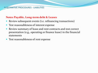 SUBSTANTIVE PROCEDURES - LIABILITIES
Notes Payable, Long-term debt & Leases
 Review subsequent events (i.e. refinancing transactions)
 Test reasonableness of interest expense
 Review summary of lease and rent contracts and test correct
presentation (e.g., operating or finance lease) in the financial
statements
 Test reasonableness of rent expense
 