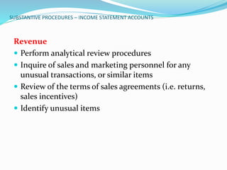 SUBSTANTIVE PROCEDURES – INCOME STATEMENT ACCOUNTS
Revenue
 Perform analytical review procedures
 Inquire of sales and marketing personnel for any
unusual transactions, or similar items
 Review of the terms of sales agreements (i.e. returns,
sales incentives)
 Identify unusual items
 