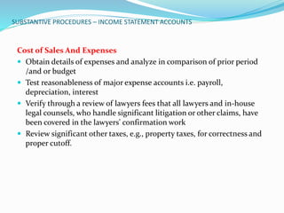 SUBSTANTIVE PROCEDURES – INCOME STATEMENT ACCOUNTS
Cost of Sales And Expenses
 Obtain details of expenses and analyze in comparison of prior period
/and or budget
 Test reasonableness of major expense accounts i.e. payroll,
depreciation, interest
 Verify through a review of lawyers fees that all lawyers and in-house
legal counsels, who handle significant litigation or other claims, have
been covered in the lawyers' confirmation work
 Review significant other taxes, e.g., property taxes, for correctness and
proper cutoff.
 