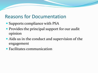Reasons for Documentation
 Supports compliance with PSA
 Provides the principal support for our audit
opinion
 Aids us in the conduct and supervision of the
engagement
 Facilitates communication
 