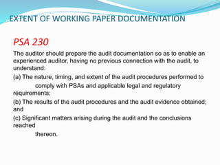 EXTENT OF WORKING PAPER DOCUMENTATION
PSA 230
The auditor should prepare the audit documentation so as to enable an
experienced auditor, having no previous connection with the audit, to
understand:
(a) The nature, timing, and extent of the audit procedures performed to
comply with PSAs and applicable legal and regulatory
requirements;
(b) The results of the audit procedures and the audit evidence obtained;
and
(c) Significant matters arising during the audit and the conclusions
reached
thereon.
 