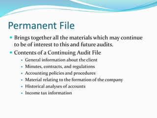 Permanent File
 Brings together all the materials which may continue
to be of interest to this and future audits.
 Contents of a Continuing Audit File
 General information about the client
 Minutes, contracts, and regulations
 Accounting policies and procedures
 Material relating to the formation of the company
 Historical analyses of accounts
 Income tax information
 