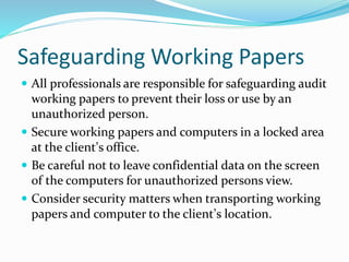 Safeguarding Working Papers
 All professionals are responsible for safeguarding audit
working papers to prevent their loss or use by an
unauthorized person.
 Secure working papers and computers in a locked area
at the client’s office.
 Be careful not to leave confidential data on the screen
of the computers for unauthorized persons view.
 Consider security matters when transporting working
papers and computer to the client’s location.
 