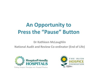 An Opportunity to
Press the “Pause” Button
Dr Kathleen McLoughlin
National Audit and Review Co-ordinator (End of Life)
 