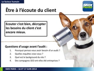 11
SMX PARIS – 16 ET 17 JUIN 2014
Être à l’écoute du client
Le facteur humain
Ecouter c’est bien, décrypter
les besoins du client c’est
encore mieux.
Questions d’usage avant l’audit :
1. Pourquoi pensez-vous avoir besoin d’un audit ?
2. Quelles requêtes visez-vous ?
3. Quel est le background du site ?
4. Des campagnes SEO ont-elles été entreprises ?
 