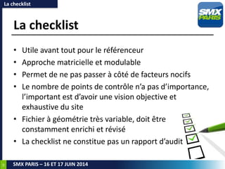 18
SMX PARIS – 16 ET 17 JUIN 2014
La checklist
• Utile avant tout pour le référenceur
• Approche matricielle et modulable
• Permet de ne pas passer à côté de facteurs nocifs
• Le nombre de points de contrôle n’a pas d’importance,
l’important est d’avoir une vision objective et
exhaustive du site
• Fichier à géométrie très variable, doit être
constamment enrichi et révisé
• La checklist ne constitue pas un rapport d’audit
La checklist
 