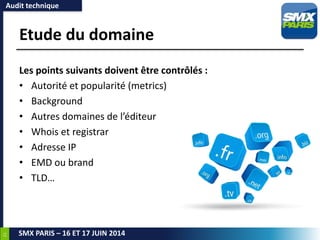 21
SMX PARIS – 16 ET 17 JUIN 2014
Etude du domaine
Les points suivants doivent être contrôlés :
• Autorité et popularité (metrics)
• Background
• Autres domaines de l’éditeur
• Whois et registrar
• Adresse IP
• EMD ou brand
• TLD…
Audit technique
 