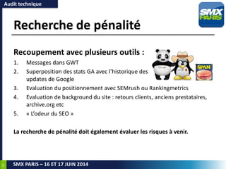 22
SMX PARIS – 16 ET 17 JUIN 2014
Recherche de pénalité
Recoupement avec plusieurs outils :
1. Messages dans GWT
2. Superposition des stats GA avec l’historique des
updates de Google
3. Evaluation du positionnement avec SEMrush ou Rankingmetrics
4. Evaluation de background du site : retours clients, anciens prestataires,
archive.org etc
5. « L’odeur du SEO »
La recherche de pénalité doit également évaluer les risques à venir.
Audit technique
 