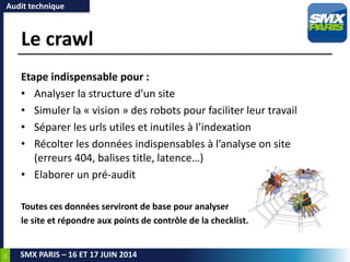 23
SMX PARIS – 16 ET 17 JUIN 2014
Le crawl
Etape indispensable pour :
• Analyser la structure d’un site
• Simuler la « vision » des robots pour faciliter leur travail
• Séparer les urls utiles et inutiles à l’indexation
• Récolter les données indispensables à l’analyse on site
(erreurs 404, balises title, latence…)
• Elaborer un pré-audit
Toutes ces données serviront de base pour analyser
le site et répondre aux points de contrôle de la checklist.
Audit technique
 