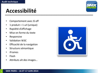 26
SMX PARIS – 16 ET 17 JUIN 2014
Accessibilité
• Comportement avec JS off
• 1 produit = 1 url (unique)
• Rapidité d’affichage
• Mise en forme du texte
• Responsive
• Validation W3C
• Efficacité de la navigation
• Structure sémantique
• iFrames
• Flash
• Attributs alt des images…
Audit technique
 