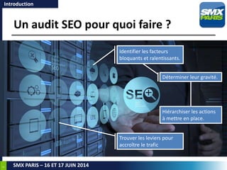 3
SMX PARIS – 16 ET 17 JUIN 2014
Un audit SEO pour quoi faire ?
Introduction
Identifier les facteurs
bloquants et ralentissants.
Déterminer leur gravité.
Trouver les leviers pour
accroître le trafic
Hiérarchiser les actions
à mettre en place.
 