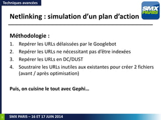 30
SMX PARIS – 16 ET 17 JUIN 2014
Netlinking : simulation d’un plan d’action
Techniques avancées
Méthodologie :
1. Repérer les URLs délaissées par le Googlebot
2. Repérer les URLs ne nécessitant pas d’être indexées
3. Repérer les URLs en DC/DUST
4. Soustraire les URLs inutiles aux existantes pour créer 2 fichiers
(avant / après optimisation)
Puis, on cuisine le tout avec Gephi…
 