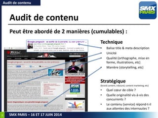 34
SMX PARIS – 16 ET 17 JUIN 2014
Audit de contenu
Stratégique
(brand content, inbound, content marketing, etc)
• Quel cœur de cible ?
• Quelle originalité vis-à-vis des
concurrents ?
• Le contenu (service) répond-t-il
aux attentes des internautes ?
Audit de contenu
Peut être abordé de 2 manières (cumulables) :
Technique
• Balise title & meta description
• Unicité
• Qualité (orthographe, mise en
forme, illustrations, etc)
• Manière (storytelling, etc)
 