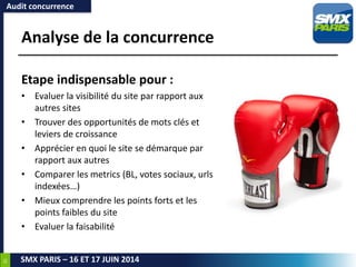 35
SMX PARIS – 16 ET 17 JUIN 2014
Analyse de la concurrence
Etape indispensable pour :
• Evaluer la visibilité du site par rapport aux
autres sites
• Trouver des opportunités de mots clés et
leviers de croissance
• Apprécier en quoi le site se démarque par
rapport aux autres
• Comparer les metrics (BL, votes sociaux, urls
indexées…)
• Mieux comprendre les points forts et les
points faibles du site
• Evaluer la faisabilité
Audit concurrence
 