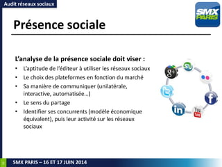 38
SMX PARIS – 16 ET 17 JUIN 2014
Présence sociale
L’analyse de la présence sociale doit viser :
• L’aptitude de l’éditeur à utiliser les réseaux sociaux
• Le choix des plateformes en fonction du marché
• Sa manière de communiquer (unilatérale,
interactive, automatisée…)
• Le sens du partage
• Identifier ses concurrents (modèle économique
équivalent), puis leur activité sur les réseaux
sociaux
Audit réseaux sociaux
 