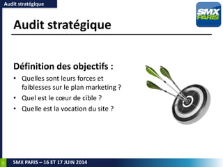 39
SMX PARIS – 16 ET 17 JUIN 2014
Audit stratégique
Définition des objectifs :
• Quelles sont leurs forces et
faiblesses sur le plan marketing ?
• Quel est le cœur de cible ?
• Quelle est la vocation du site ?
Audit stratégique
 