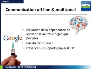 46
SMX PARIS – 16 ET 17 JUIN 2014
Communication off line & multicanal
Off site
• Evaluation de la dépendance de
l’entreprise au trafic organique
(Google)
• Part du trafic direct
• Présence sur supports papier & TV
 