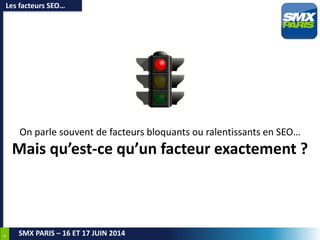 5
SMX PARIS – 16 ET 17 JUIN 2014
On parle souvent de facteurs bloquants ou ralentissants en SEO…
Mais qu’est-ce qu’un facteur exactement ?
Les facteurs SEO…
 
