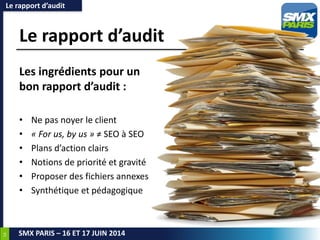 54
SMX PARIS – 16 ET 17 JUIN 2014
Le rapport d’audit
Les ingrédients pour un
bon rapport d’audit :
• Ne pas noyer le client
• « For us, by us » ≠ SEO à SEO
• Plans d’action clairs
• Notions de priorité et gravité
• Proposer des fichiers annexes
• Synthétique et pédagogique
Le rapport d’audit
 