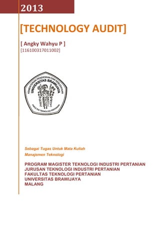 2013
[ Angky Wahyu P ]
[116100317011002]
Sebagai Tugas Untuk Mata Kuliah
Manajemen Teknologi
PROGRAM MAGISTER TEKNOLOGI INDUSTRI PERTANIAN
JURUSAN TEKNOLOGI INDUSTRI PERTANIAN
FAKULTAS TEKNOLOGI PERTANIAN
UNIVERSITAS BRAWIJAYA
MALANG
[TECHNOLOGY AUDIT]
 