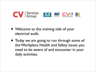 • Welcome to the training side of your
  electrical audit.
• Today we are going to run through some of
  the Workplace Health and Safety issues you
  need to be aware of and encounter in your
  daily activities.
 