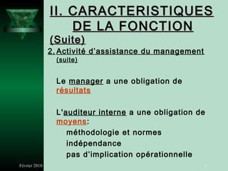 II. CARACTERISTIQUES
                   DE LA FONCTION
               (Suite)
               2. Activité d’assistance du management
                 (suite)


                 Le manager a une obligation de
                 résultats

                 L'auditeur interne a une obligation de
                 moyens:
                    méthodologie et normes
                    indépendance
                    pas d’implication opérationnelle
Février 2010                                            11
 