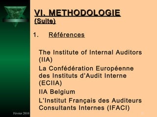 VI. METHODOLOGIE
               (Suite)

               1.      Références

                    The Institute of Internal Auditors
                    (IIA)
                    La Confédération Européenne
                    des Instituts d’Audit Interne
                    (ECIIA)
                    IIA Belgium
                    L’Institut Français des Auditeurs
                    Consultants Internes (IFACI)
Février 2010                                         23
 