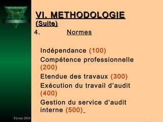 VI. METHODOLOGIE
               (Suite)
               4.        Normes

                Indépendance (100)
                Compétence professionnelle
                (200)
                Etendue des travaux (300)
                Exécution du travail d’audit
                (400)
                Gestion du service d’audit
                interne (500)
Février 2010                                   26
 