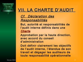 VII. LA CHARTE D’AUDIT
               Cf. Déclaration des
               Responsabilités
               But, autorité et responsabilités de
               l’audit interne définis dans une
               Charte
               Approbation par la haute direction,
               avec accord du conseil
               d’administration
               Doit définir clairement les objectifs
               de l’audit interne, l’étendue de son
               travail et dégager les auditeurs de
               toute responsabilité opérationnelle
Février 2010                                           27
 