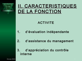 II. CARACTERISTIQUES
               DE LA FONCTION

                              ACTIVITE

               1.      d’évaluation indépendante

               2.      d’assistance du management

               3.      d’appréciation du contrôle
                    interne
Février 2010                                        7
 