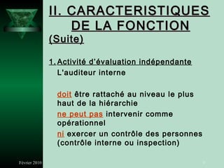 II. CARACTERISTIQUES
                   DE LA FONCTION
               (Suite)

               1. Activité d’évaluation indépendante
                  L'auditeur interne

                 doit être rattaché au niveau le plus
                 haut de la hiérarchie
                 ne peut pas intervenir comme
                 opérationnel
                 ni exercer un contrôle des personnes
                 (contrôle interne ou inspection)

Février 2010                                            9
 