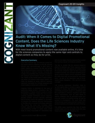 Audit: When it Comes to Digital Promotional
Content, Does the Life Sciences Industry
Know What It’s Missing?
With most brand promotional content now available online, it’s time
for life sciences companies to apply the same rigor and controls to
digital content as they do for print.
Executive Summary
Less than a decade ago, promotional content for
the brands sold by companies in the life sciences
industry was overwhelmingly in print form. In
today’s digital era, however, the tide has turned.
Most brand promotional content is now digital and
can be found on diverse channels, including any
number of branded Web sites, technology platforms
and medical communications forums, to name a
few. Thanks to the relative ease of digital publish-
ing, brand- and disease state-related content can
easily be tweaked to target different audience
segments, translated into multiple languages and
disseminated to various parts of the world.
However, there’s a downside to the ease of
publishing digital content: compliance risk. The
proliferation of digital content creates a variety
of tracking challenges, raising the risk of incon-
sistently updated information across channels,
expired content, incorrect versions published,
lack of access control (for patients vs. providers
vs. insurers, for instance) and poor functionality
of the Web site on various technology platforms.
The chance for error only increases when
multiple agencies are involved with developing
and publishing content. In some cases, brand
leads or those responsible for compliance may
not even be aware of all the channels that contain
their various brands’ promotional content.
The fact is, despite the life sciences industry’s
efforts to establish and follow rigorous controls
for internal review and approval of content, many
life sciences companies have not been successful
in adhering to their own standard operating proce-
dures to ensure digital content compliance. Given
the hefty fines that can be levied for noncompli-
ance — as well as the reputation risks of incon-
sistent brand messaging — this can be a costly
oversight.
Life sciences businesses, therefore, need to
up their game when it comes to digital content
auditing to ensure that published content and
publishing processes remain in compliance with
the organization’s medical, regulatory and legal
(MLR) requirements. Such an audit needs to
identify potential risks in published digital pro-
motional content on existing brands, as well as
content in development. The audit must also
utilize process, governance and technology mech-
anisms to address and rectify the audit’s findings.
This white paper examines the risks of digital
content today and how an audit is the first step
toward discovering and mitigating risk.
cognizant 20-20 insights | march 2015
Cognizant 20-20 Insights
 