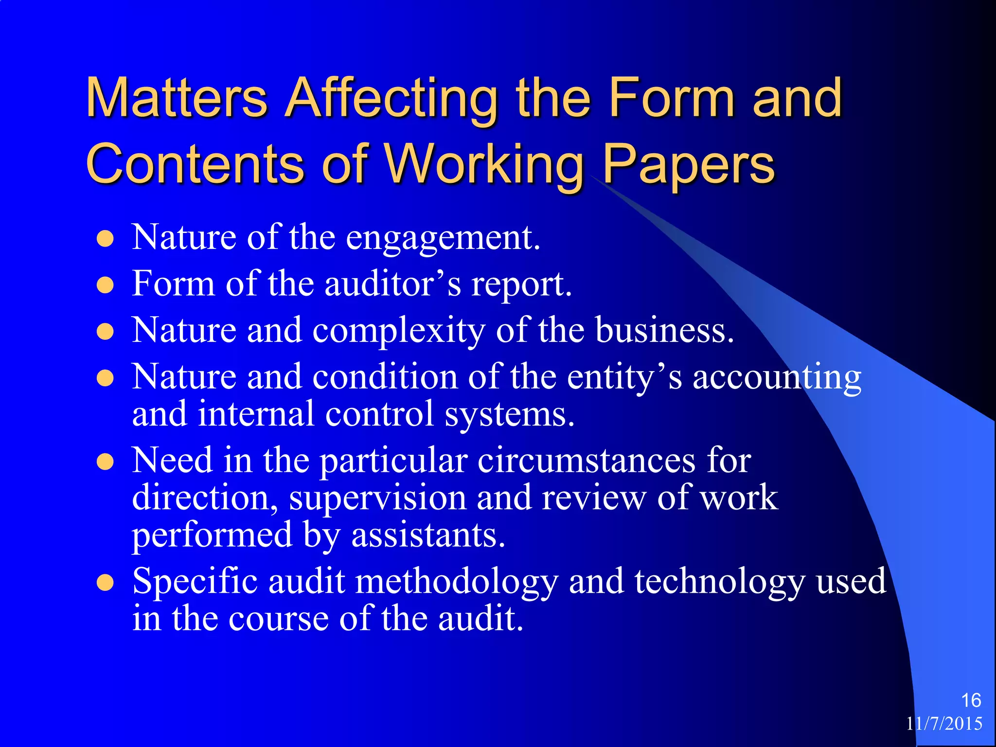 11/7/2015
16
Matters Affecting the Form and
Contents of Working Papers
 Nature of the engagement.
 Form of the auditor’s report.
 Nature and complexity of the business.
 Nature and condition of the entity’s accounting
and internal control systems.
 Need in the particular circumstances for
direction, supervision and review of work
performed by assistants.
 Specific audit methodology and technology used
in the course of the audit.
 
